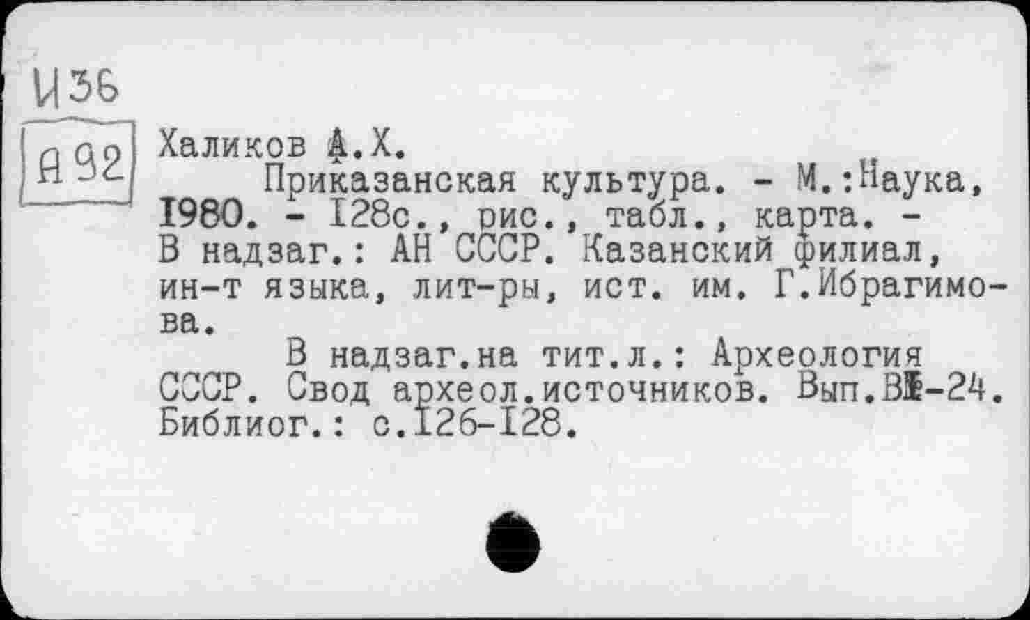 ﻿У36
fl92
Халиков |.Х.
Приказанская культура. - М.;Наука, 1980. - 128с.» рис., табл., карта. -В надзаг.: АН СССР. Казанский филиал, ин-т языка, лит-ры, ист. им. Г.Ибрагимова.
В надзаг.на тит.л.: Археология СССР. Свод археол.источников. Вып.В1-24. Библиог.: с.126-128.